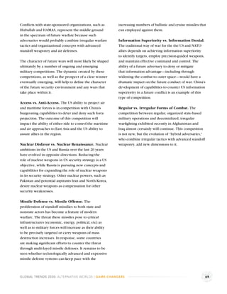 Conﬂicts with state-sponsored organizations, such as        increasing numbers of ballistic and cruise missiles that
Hizballah and HAMAS, represent the middle ground            can employed against them.
in the spectrum of future warfare because such
adversaries would probably combine irregular warfare        Information Superiority vs. Information Denial.
tactics and organizational concepts with advanced           The traditional way of war for the the US and NATO
standoff weaponry and air defenses.                         allies depends on achieving information superiority
                                                            to identify targets, employ precision-guided weapons,
The character of future wars will most likely be shaped     and maintain effective command and control. The
ultimately by a number of ongoing and emerging              ability of a future adversary to deny or mitigate
military competitions. The dynamic created by these         that information advantage—including through
competitions, as well as the prospect of a clear winner     widening the combat to outer space—would have a
eventually emerging, will help to deﬁne the character       dramatic impact on the future conduct of war. China’s
of the future security environment and any wars that        development of capabilities to counter US information
take place within it.                                       superiority in a future conﬂict is an example of this
                                                            type of competition.
Access vs. Anti-Access. The US ability to project air
and maritime forces is in competition with China’s          Regular vs. Irregular Forms of Combat. The
burgeoning capabilities to deter and deny such force        competition between regular, organized state-based
projection. The outcome of this competition will            military operations and decentralized, irregular
impact the ability of either side to control the maritime   warﬁghting exhibited recently in Afghanistan and
and air approaches to East Asia and the US ability to       Iraq almost certainly will continue. This competition
assure allies in the region.                                is not new, but the evolution of “hybrid adversaries,“
                                                            who combine irregular tactics with advanced standoff
Nuclear Disfavor vs. Nuclear Renaissance. Nuclear           weaponry, add new dimensions to it.
ambitions in the US and Russia over the last 20 years
have evolved in opposite directions. Reducing the
role of nuclear weapons in US security strategy is a US
objective, while Russia is pursuing new concepts and
capabilities for expanding the role of nuclear weapons
in its security strategy. Other nuclear powers, such as
Pakistan and potential aspirants Iran and North Korea,
desire nuclear weapons as compensation for other
security weaknesses.

Missile Defense vs. Missile Offense. The
proliferation of standoff missilies to both state and
nonstate actors has become a feature of modern
warfare. The threat these missiles pose to critical
infrastructures (economic, energy, political, etc) as
well as to military forces will increase as their ability
to be precisely targeted or carry weapons of mass
destruction increases. In response, some countries
are making signiﬁcant efforts to counter the threat
through multi-layed missile defenses. It remains to be
seen whether technologically advanced and expensive
missile defense systems can keep pace with the



GLOBAL TRENDS 2030: ALTERNATIVE WORLDS | GAME-CHANGERS                                                               69
 
