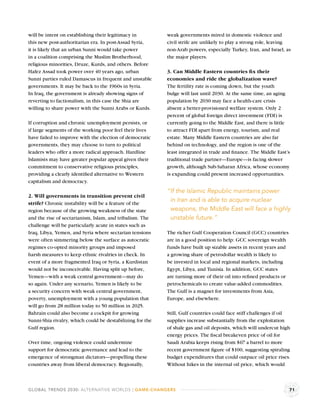 will be intent on establishing their legitimacy in         weak governments mired in domestic violence and
this new post-authoritarian era. In post-Assad Syria,      civil strife are unlikely to play a strong role, leaving
it is likely that an urban Sunni would take power          non-Arab powers, especially Turkey, Iran, and Israel, as
in a coalition comprising the Muslim Brotherhood,          the major players.
religious minorities, Druze, Kurds, and others. Before
Hafez Assad took power over 40 years ago, urban            3. Can Middle Eastern countries ﬁx their
Sunni parties ruled Damascus in frequent and unstable      economies and ride the globalization wave?
governments. It may be back to the 1960s in Syria.         The fertility rate is coming down, but the youth
In Iraq, the government is already showing signs of        bulge will last until 2030. At the same time, an aging
reverting to factionalism, in this case the Shia are       population by 2030 may face a health-care crisis
willing to share power with the Sunni Arabs or Kurds.      absent a better-provisioned welfare system. Only 2
                                                           percent of global foreign direct investment (FDI) is
If corruption and chronic unemployment persists, or        currently going to the Middle East, and there is little
if large segments of the working poor feel their lives     to attract FDI apart from energy, tourism, and real
have failed to improve with the election of democratic     estate. Many Middle Eastern countries are also far
governments, they may choose to turn to political          behind on technology, and the region is one of the
leaders who offer a more radical approach. Hardline        least integrated in trade and ﬁnance. The Middle East’s
Islamists may have greater popular appeal given their      traditional trade partner—Europe—is facing slower
commitment to conservative religious principles,           growth, although Sub-Saharan Africa, whose economy
providing a clearly identiﬁed alternative to Western       is expanding could present increased opportunities.
capitalism and democracy.
                                                           “If the Islamic Republic maintains power
2. Will governments in transition prevent civil
strife? Chronic instability will be a feature of the
                                                            in Iran and is able to acquire nuclear
region because of the growing weakness of the state         weapons, the Middle East will face a highly
and the rise of sectarianism, Islam, and tribalism. The     unstable future.”
challenge will be particularly acute in states such as
Iraq, Libya, Yemen, and Syria where sectarian tensions     The richer Gulf Cooperation Council (GCC) countries
were often simmering below the surface as autocratic       are in a good position to help: GCC sovereign wealth
regimes co-opted minority groups and imposed               funds have built up sizable assets in recent years and
harsh measures to keep ethnic rivalries in check. In       a growing share of petrodollar wealth is likely to
event of a more fragmented Iraq or Syria, a Kurdistan      be invested in local and regional markets, including
would not be inconceivable. Having split up before,        Egypt, Libya, and Tunisia. In addition, GCC states
Yemen—with a weak central government—may do                are turning more of their oil into reﬁned products or
so again. Under any scenario, Yemen is likely to be        petrochemicals to create value-added commodities.
a security concern with weak central government,           The Gulf is a magnet for investments from Asia,
poverty, unemployment with a young population that         Europe, and elsewhere.
will go from 28 million today to 50 million in 2025.
Bahrain could also become a cockpit for growing            Still, Gulf countries could face stiff challenges if oil
Sunni-Shia rivalry, which could be destabilizing for the   supplies increase substantially from the exploitation
Gulf region.                                               of shale gas and oil deposits, which will undercut high
                                                           energy prices. The ﬁscal breakeven price of oil for
Over time, ongoing violence could undermine                Saudi Arabia keeps rising from $67 a barrel to more
support for democratic governance and lead to the          recent government ﬁgure of $100, suggesting spiraling
emergence of strongman dictators—propelling these          budget expenditures that could outpace oil price rises.
countries away from liberal democracy. Regionally,         Without hikes in the internal oil price, which would



GLOBAL TRENDS 2030: ALTERNATIVE WORLDS | GAME-CHANGERS                                                              71
 