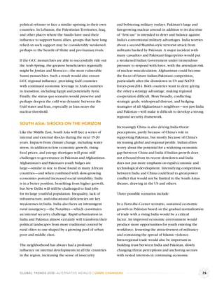 political reforms or face a similar uprising in their own   and bolstering military outlays. Pakistan’s large and
countries. In Lebanon, the Palestinian Territories, Iraq,   fast-growing nuclear arsenal in addition to its doctrine
and other places where the Saudis have used their           of “ﬁrst use” is intended to deter and balance against
inﬂuence to support Sunni allies, groups that have long     India’s conventional military advantages. India worries
relied on such support may be considerably weakened,        about a second Mumbai-style terrorist attack from
perhaps to the beneﬁt of Shiite and pro-Iranian rivals.     militants backed by Pakistan. A major incident with
                                                            many casualties and Pakistani ﬁngerprints would put
If the GCC monarchies are able to successfully ride out     a weakened Indian Government under tremendous
the Arab Spring, the greatest beneﬁciaries regionally       pressure to respond with force, with the attendant risk
might be Jordan and Morocco—the most vulnerable             of nuclear miscalculation. Afghanistan could become
Sunni monarchies. Such a result would also ensure           the focus of future Indian-Pakistani competition,
GCC regional inﬂuence, providing Gulf countries             particularly after the drawdown in US and NATO
with continued economic leverage in Arab countries          forces post-2014. Both countries want to deny giving
in transition, including Egypt and potentially Syria.       the other a strategy advantage, making regional
Finally, the status quo scenario would preserve and         cooperation difﬁcult. More broadly, conﬂicting
perhaps deepen the cold war dynamic between the             strategic goals, widespread distrust, and hedging
Gulf states and Iran, especially as Iran nears the          strategies of all Afghanistan’s neighbors—not just India
nuclear threshold.                                          and Pakistan—will make it difﬁcult to develop a strong
                                                            regional security framework.
SOUTH ASIA: SHOCKS ON THE HORIZON
                                                            Increasingly China is also driving India threat
Like the Middle East, South Asia will face a series of      perceptions, partly because of China’s role in
internal and external shocks during the next 15-20          supporting Pakistan, but mostly because of China’s
years. Impacts from climate change, including water         increasing global and regional proﬁle. Indian elites
stress, in addition to low economic growth, rising          worry about the potential for a widening economic
food prices, and energy shortages will pose stiff           gap between China and India if Indian growth does
challenges to governance in Pakistan and Afghanistan.       not rebound from its recent slowdown and India
Afghanistan’s and Pakistan’s youth bulges are               does not put more emphasis on rapid economic and
large—similar in size to those found in many African        technological development. Intensifying competition
countries—and when combined with slow-growing               between India and China could lead to great-power
economies portend increased social instability. India       conﬂict that would not be limited to the South Asian
is in a better position, beneﬁting from higher growth,      theatre, drawing in the US and others.
but New Delhi will still be challenged to ﬁnd jobs
for its large youthful population. Inequality, lack of      Three possible scenarios include:
infrastructure, and educational deﬁciencies are key
weaknesses in India. India also faces an intransigent       In a Turn-the-Corner scenario, sustained economic
rural insurgency—the Naxalites—which constitutes            growth in Pakistan based on the gradual normalization
an internal security challenge. Rapid urbanization in       of trade with a rising India would be a critical
India and Pakistan almost certainly will transform their    factor. An improved economic environment would
political landscapes from more traditional control by       produce more opportunities for youth entering the
rural elites to one shaped by a growing pool of urban       workforce, lessening the attractiveness of militancy
poor and middle class.                                      and containing the spread of Islamic violence.
                                                            Intra-regional trade would also be important in
The neighborhood has always had a profound                  building trust between India and Pakistan, slowly
inﬂuence on internal developments in all the countries      changing threat perceptions and anchoring sectors
in the region, increasing the sense of insecurity           with vested interests in continuing economic



GLOBAL TRENDS 2030: ALTERNATIVE WORLDS | GAME-CHANGERS                                                             75
 