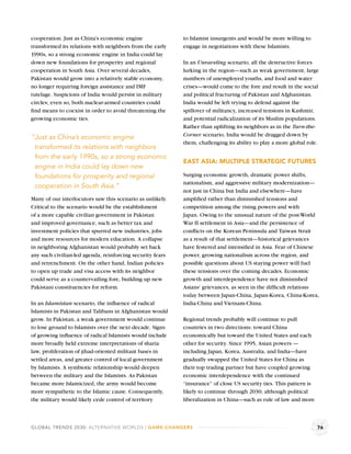 cooperation. Just as China’s economic engine               to Islamist insurgents and would be more willing to
transformed its relations with neighbors from the early    engage in negotiations with these Islamists.
1990s, so a strong economic engine in India could lay
down new foundations for prosperity and regional           In an Unraveling scenario, all the destructive forces
cooperation in South Asia. Over several decades,           lurking in the region—such as weak government, large
Pakistan would grow into a relatively stable economy,      numbers of unemployed youths, and food and water
no longer requiring foreign assistance and IMF             crises—would come to the fore and result in the social
tutelage. Suspicions of India would persist in military    and political fracturing of Pakistan and Afghanistan.
circles; even so, both nuclear-armed countries could       India would be left trying to defend against the
ﬁnd means to coexist in order to avoid threatening the     spillover of militancy, increased tensions in Kashmir,
growing economic ties.                                     and potential radicalization of its Muslim populations.
                                                           Rather than uplifting its neighbors as in the Turn-the-
                                                           Corner scenario, India would be dragged down by
“Just as China’s economic engine
                                                           them, challenging its ability to play a more global role.
 transformed its relations with neighbors
 from the early 1990s, so a strong economic
                                                           EAST ASIA: MULTIPLE STRATEGIC FUTURES
 engine in India could lay down new
 foundations for prosperity and regional                   Surging economic growth, dramatic power shifts,
                                                           nationalism, and aggressive military modernization—
 cooperation in South Asia.”
                                                           not just in China but India and elsewhere—have
Many of our interlocutors saw this scenario as unlikely.   ampliﬁed rather than diminished tensions and
Critical to the scenario would be the establishment        competition among the rising powers and with
of a more capable civilian government in Pakistan          Japan. Owing to the unusual nature of the post-World
and improved governance, such as better tax and            War II settlement in Asia—and the persistence of
investment policies that spurred new industries, jobs      conﬂicts on the Korean Peninsula and Taiwan Strait
and more resources for modern education. A collapse        as a result of that settlement—historical grievances
in neighboring Afghanistan would probably set back         have festered and intensiﬁed in Asia. Fear of Chinese
any such civilian-led agenda, reinforcing security fears   power, growing nationalism across the region, and
and retrenchment. On the other hand, Indian policies       possible questions about US staying power will fuel
to open up trade and visa access with its neighbor         these tensions over the coming decades. Economic
could serve as a countervailing fore, building up new      growth and interdependence have not diminished
Pakistani constituencies for reform.                       Asians’ grievances, as seen in the difﬁcult relations
                                                           today between Japan-China, Japan-Korea, China-Korea,
In an Islamistan scenario, the inﬂuence of radical         India-China and Vietnam-China.
Islamists in Pakistan and Talibans in Afghanistan would
grow. In Pakistan, a weak government would continue        Regional trends probably will continue to pull
to lose ground to Islamists over the next decade. Signs    countries in two directions: toward China
of growing inﬂuence of radical Islamists would include     economically but toward the United States and each
more broadly held extreme interpretations of sharia        other for security. Since 1995, Asian powers —
law, proliferation of jihad-oriented militant bases in     including Japan, Korea, Australia, and India—have
settled areas, and greater control of local government     gradually swapped the United States for China as
by Islamists. A symbiotic relationship would deepen        their top trading partner but have coupled growing
between the military and the Islamists. As Pakistan        economic interdependence with the continued
became more Islamicized, the army would become             “insurance” of close US security ties. This pattern is
more sympathetic to the Islamic cause. Consequently,       likely to continue through 2030, although political
the military would likely cede control of territory        liberalization in China—such as rule of law and more



GLOBAL TRENDS 2030: ALTERNATIVE WORLDS | GAME-CHANGERS                                                              76
 