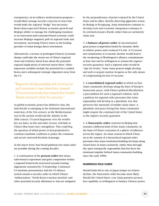 transparency on its military modernization program—       by the preponderance of power enjoyed by the United
would likely assuage security concerns in ways that       States and its allies, thereby deterring aggressive action
would make the regional “hedge” less necessary.           by Beijing or Pyongyang. Asian institutions continue to
Better-than-expected Chinese economic growth and          develop roots and economic integration continues to
Beijing’s ability to manage the challenging transition    be oriented around a Paciﬁc rather than an exclusively
to an innovation-and-consumer-based economy could         Asian axis.
increase Beijing’s magnetic pull on regional trade and
investment, increasing China’s status as the leading      2. A balance-of-power order of unconstrained
provider of Asian foreign direct investment.              great power competition fueled by dynamic shifts
                                                          in relative power and a reduced US role. A US retreat
Alternatively, a serious or prolonged Chinese economic    into isolationism or economic decline would lead to
slump could take the steam out of China’s regional        the weakening of Washington’s alliance commitments
clout and reinforce latent fears about the potential      in East Asia and its willingness to remain the region’s
regional implications of internal unrest there. Other     security guarantor. Such a regional order would be
important variables include the potential for a uniﬁed    “ripe for rivalry.” Some Asian powers might develop
Korea and a subsequent strategic alignment away from      and seek to acquire nuclear weapons as the only means
the US.                                                   of compensating for less US security.

                                                          3. A consolidated regional order in which an East
“Regional trends probably will continue to
                                                          Asian community develops along the lines of Europe’s
 pull countries in two directions: toward                 democratic peace, with China’s political liberalization
 China economically but toward the United                 a precondition for such a regional evolution. Such
 States and each other for security.”                     a pathway for regional order presumes that Asian
                                                          regionalism will develop in a pluralistic way that
As global economic power has shifted to Asia, the         preserves the autonomy of smaller Asian states. A
Indo-Paciﬁc is emerging as the dominant international     pluralistic and peace-loving East Asian community
waterway of the 21st century, as the Mediterranean        might require the continued role of the United States
was in the ancient world and the Atlantic in the          as the region’s security guarantor.
20th century. US naval hegemony over the world’s
key sea lanes, in this and other oceans, will fade as     4. A Sinocentric order centered on Beijing that
China’s blue-water navy strengthens. This could beg       sustains a different kind of East Asian community on
the question of which power is best-positioned to         the basis of China’s extension of a sphere of inﬂuence
construct maritime coalitions to police the commons       across the region. An Asian system in which China
and secure universal freedom of passage.                  sat at the summit of a hierarchical regional order
                                                          presumes that Asian institution-building develops along
At the macro level, four broad pathways for Asian order   closed lines of Asian exclusivity, rather than through
are possible during the coming decades:                   the open transpaciﬁc regionalism that has been the
                                                          dominant impulse behind Asian community-building
1. A continuation of the present order that mixes         since the early 1990s.
rules-based cooperation and quiet competition within
a regional framework structured around existing           NUMEROUS WILD CARDS
alignments sustained by US leadership. Continued
US maritime preeminence and the US alliance               Should India fail to rise or Japan temper its relative
system sustain a security order in which China’s          decline, the Sinocentric order become more likely.
“militarization,” North Korea’s nuclear mischief, and     Should the United States’ core Asian partners possess
other potential security dilemmas in Asia are mitigated   less capability or willingness to balance Chinese power



GLOBAL TRENDS 2030: ALTERNATIVE WORLDS | GAME-CHANGERS                                                              77
 