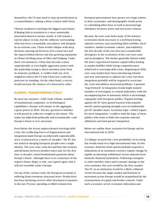 themselves, the US may need to step up involvement as       European governments have grown very large relative
a counterbalance, risking a direct contest with China.      to their economies, and demographic trends point
                                                            to a shrinking labor force as well as increased age
Chinese weakness is perhaps the biggest uncertainty.        imbalance between active and non-active citizens.
If Beijing fails to transition to a more sustainable,
innovation-based economic model, it will remain a           Because the euro zone lacks many of the features
top-tier player in Asia, but the inﬂuence surrounding       economists deem necessary to a well-functioning
what has been a remarkable ascendance will dissipate.       optimal currency area (including labor mobility, ﬁscal
In an extreme case, China would collapse with deep          transfers, similar economic culture, and solidarity),
divisions opening up between rich coastal area and          the ﬁrst decade of the euro has seen considerable
the impoverished interior and also growing separatism       divergence in the economies of the core euro zone
in China’s far-ﬂung areas of Tibet and Xinjiang. Under      and its periphery. The former generally thrived while
these circumstances, China may become a more                the latter experienced massive capital inﬂux leading
unpredictable or even highly aggressive power with          to market bubbles while losing competitiveness,
the leadership trying to divert attention away from         which led to sovereign debt crises. Beginning in 2010,
its domestic problems. A conﬂict with one of its            euro zone leaders have been introducing reforms
neighbors and/or the US that China lost could also          and new instruments to address the crisis, but more
puncture its standing. On the other hand, a victory         integration probably will be required to overcome
would increase the chances of a Sinocentric order.          the crisis and address structural problems. A genuine
                                                            “leap forward” in integration would imply massive
                                                            transfers of sovereignty to central authorities, with the
EUROPE: TRANSFORMING ITSELF
                                                            accompanying loss of autonomy which is increasingly
By most any measure—GDP, trade volume, number               unpopular with European publics. Popular feelings
of transnational companies, or technological                against the EU have gained traction with populist
capabilities—Europe will remain, in the aggregate,          anti-EU parties gaining strength even in traditionally
a great power in 2030. The key question is whether          pro-EU member states. Economic logic—which argues
it will punch its collective weight in the future. The      for more integration—conﬂicts with the logic of those
stakes are high both politically and economically—and       publics who want to hold onto separate national
Europe’s future is very uncertain.                          afﬁliations and limit greater integration.

Even before the recent unprecedented sovereign debt         Below we outline three scenarios for Europe and its
crisis, the conﬂicting forces of fragmentation and          international role in 2030:
integration made Europe an inherently unpredictable
actor. Constructed as a union of “peoples,” the EU has      A Collapse scenario has a low probability of occuring
not aimed at merging European peoples into a single         but would entail very high international risks. In this
identity. The euro zone crisis has laid bare the tensions   scenario, domestic ﬁrms and households respond to
and divisions between member states and, for the ﬁrst       indications of an imminent currency regime change by
time in decades, raised fundamental questions about         rapidly accelerating withdrawal of euro deposits from
Europe’s future. Although there is no consensus on the      domestic ﬁnancial institutions. Following contagion
region’s future shape or role, our experts agree that it    to other member states and economic damage to the
will not resemble today’s Europe.                           core countries, the euro would be the ﬁrst casualty.
                                                            The EU as an institution would be a likely collateral
On top of the current crisis, the European economy is       victim because the single market and freedom of
suffering from enormous structural woes. Productivity       movement across Europe would be jeopardized by the
has been declining vis-à-vis other developed economies      reinstatement of capital and border controls. Under
in the last 15 years, spending on R&D remains low,          such a scenario, severe economic dislocation and



GLOBAL TRENDS 2030: ALTERNATIVE WORLDS | GAME-CHANGERS                                                              78
 