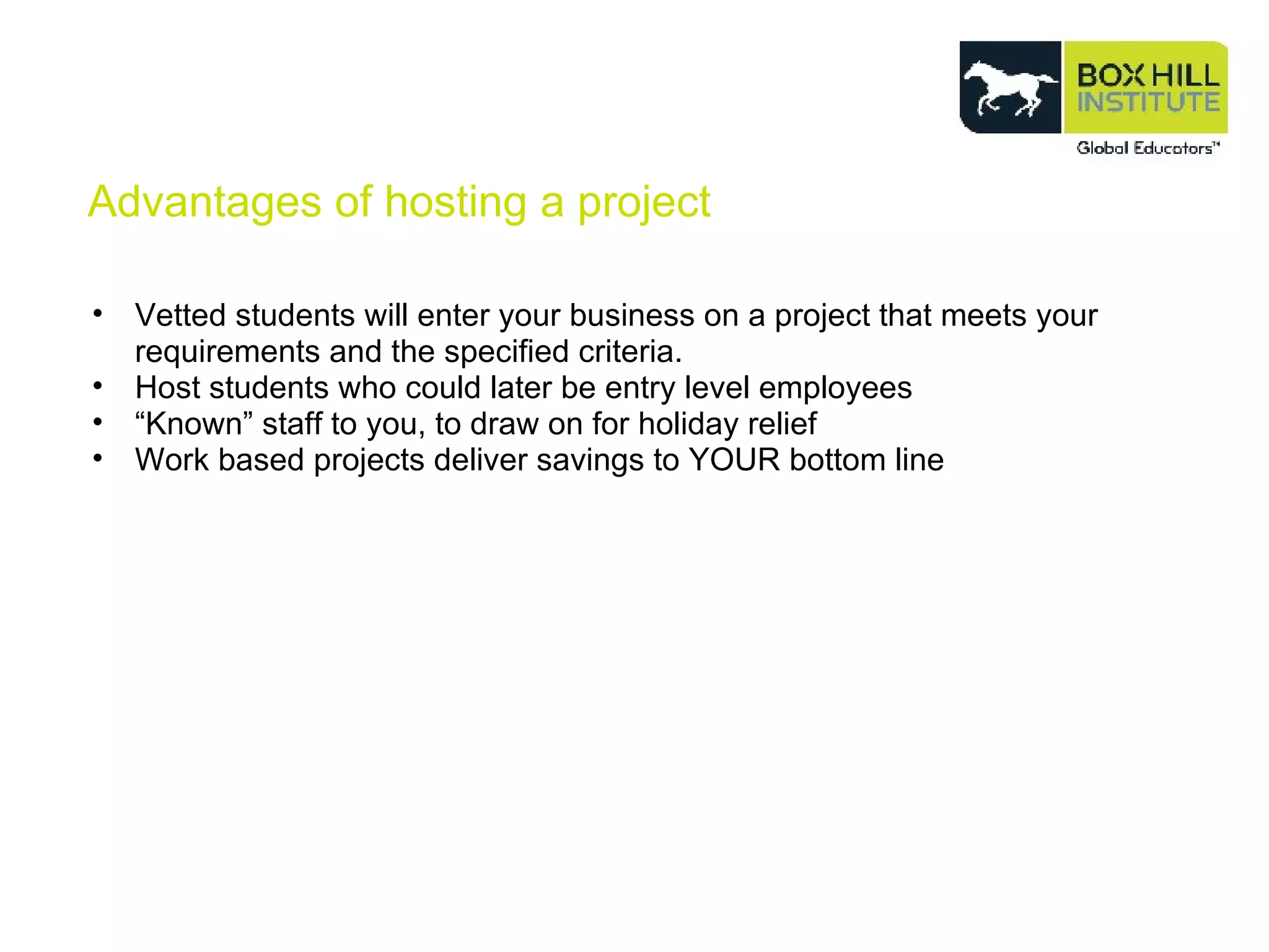 Advantages of hosting a project Vetted students will enter your business on a project that meets your requirements and the specified criteria. Host students who could later be entry level employees “ Known” staff to you, to draw on for holiday relief Work based projects deliver savings to YOUR bottom line 