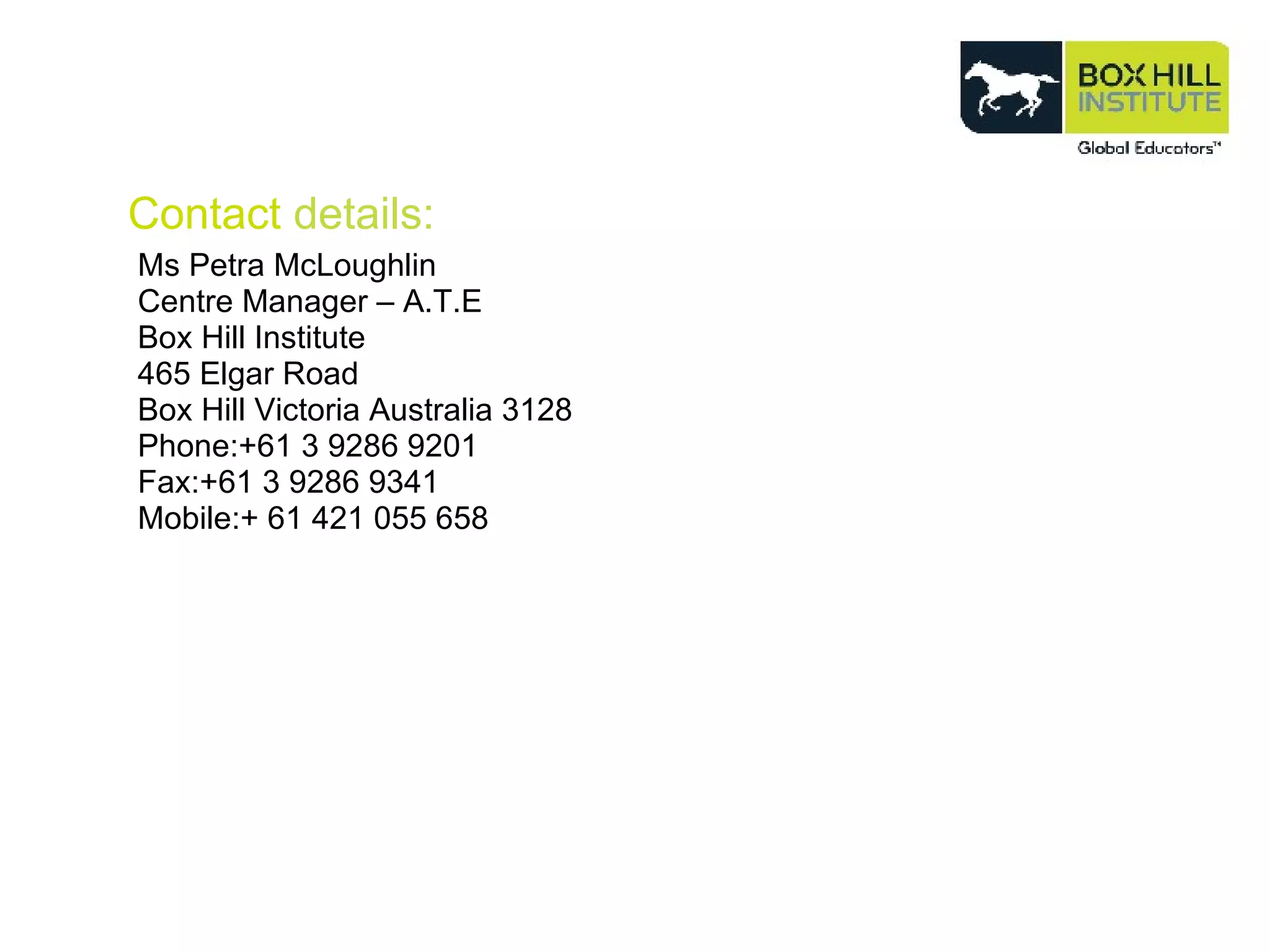 Contact  details: Ms Petra McLoughlin Centre Manager – A.T.E Box Hill Institute 465 Elgar Road Box Hill Victoria Australia 3128 Phone:+61 3 9286 9201 Fax:+61 3 9286 9341 Mobile:+ 61 421 055 658 