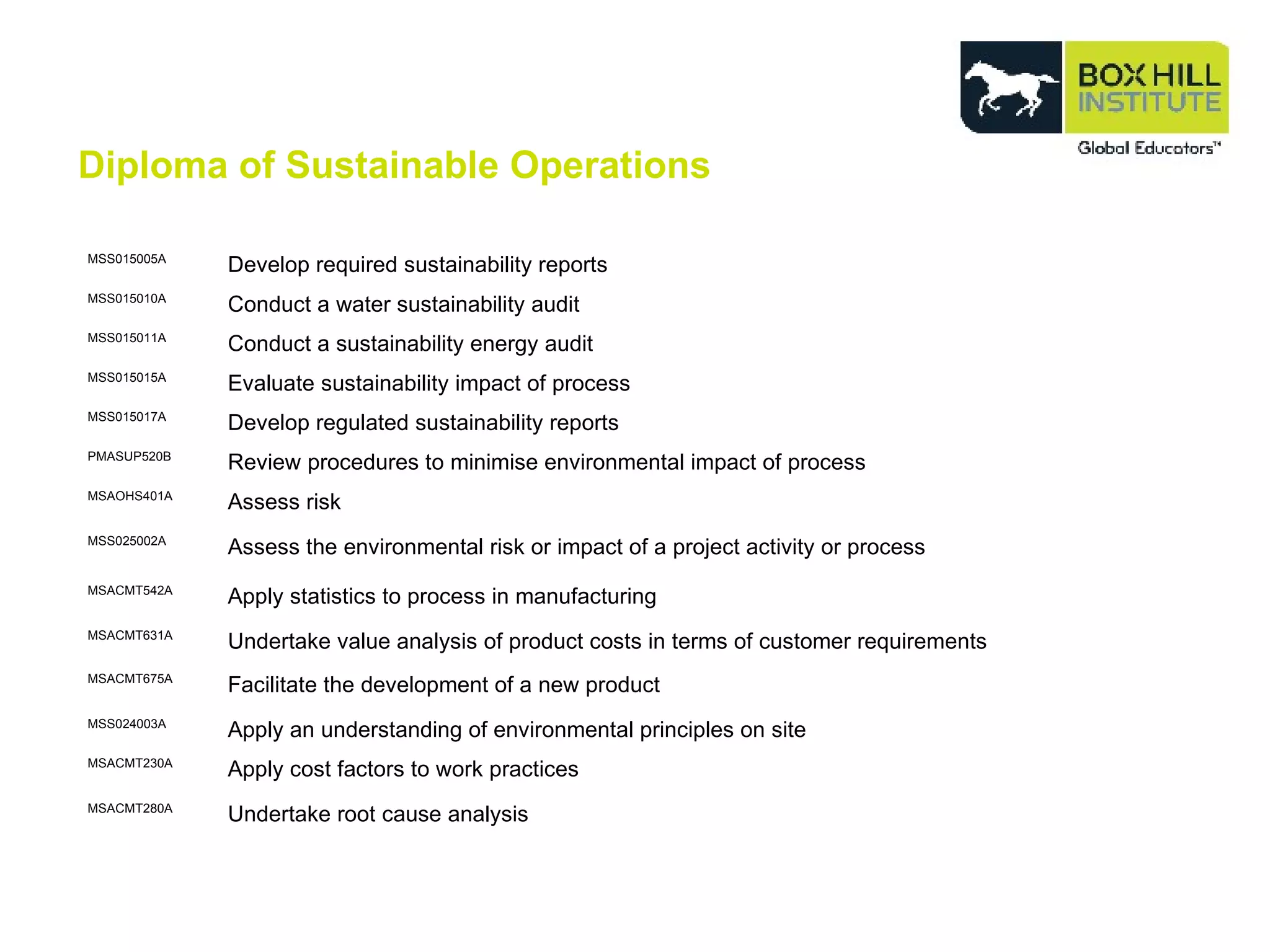 MSS015005A Develop required sustainability reports MSS015010A Conduct a water sustainability audit MSS015011A Conduct a sustainability energy audit MSS015015A Evaluate sustainability impact of process MSS015017A Develop regulated sustainability reports PMASUP520B Review procedures to minimise environmental impact of process MSAOHS401A Assess risk MSS025002A Assess the environmental risk or impact of a project activity or process MSACMT542A Apply statistics to process in manufacturing MSACMT631A Undertake value analysis of product costs in terms of customer requirements MSACMT675A Facilitate the development of a new product MSS024003A Apply an understanding of environmental principles on site MSACMT230A Apply cost factors to work practices MSACMT280A Undertake root cause analysis Diploma of Sustainable Operations 