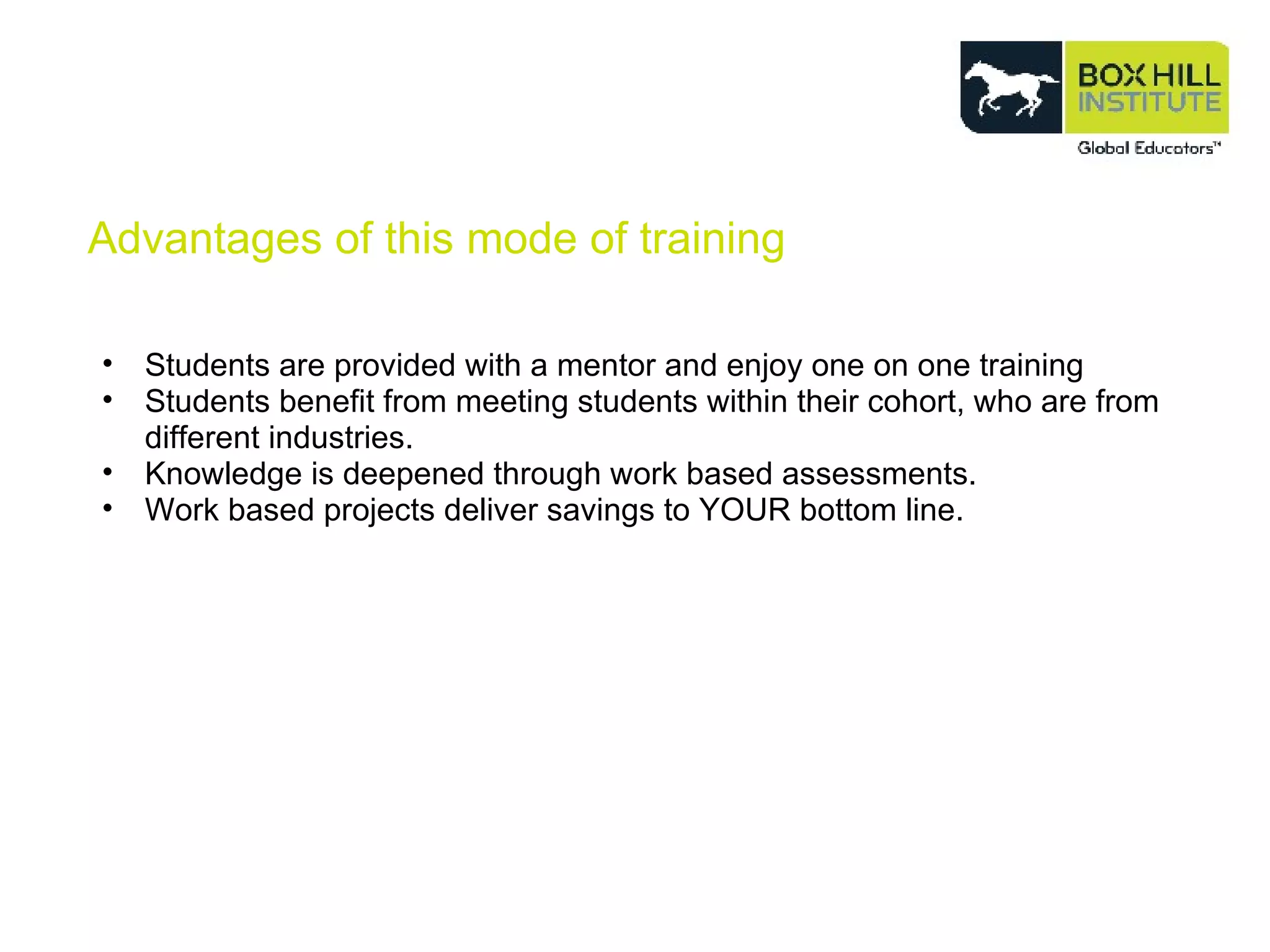 Advantages of this mode of training Students are provided with a mentor and enjoy one on one training  Students benefit from meeting students within their cohort, who are from different industries. Knowledge is deepened through work based assessments. Work based projects deliver savings to YOUR bottom line. 