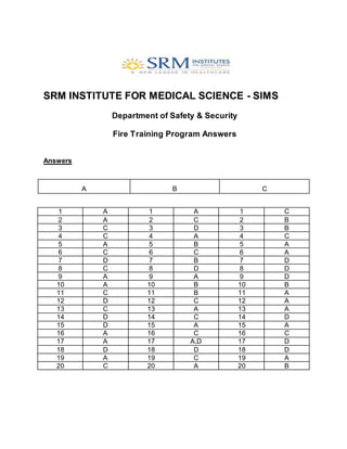 SRM INSTITUTE FOR MEDICAL SCIENCE - SIMS
Department of Safety & Security
Fire Training Program Answers
Answers
A B C
1 A 1 A 1 C
2 A 2 C 2 B
3 C 3 D 3 B
4 C 4 A 4 C
5 A 5 B 5 A
6 C 6 C 6 A
7 D 7 B 7 D
8 C 8 D 8 D
9 A 9 A 9 D
10 A 10 B 10 B
11 C 11 B 11 A
12 D 12 C 12 A
13 C 13 A 13 A
14 D 14 C 14 D
15 D 15 A 15 A
16 A 16 C 16 C
17 A 17 A,D 17 D
18 D 18 D 18 D
19 A 19 C 19 A
20 C 20 A 20 B
 