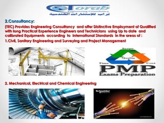 2.Consultancy:2.Consultancy:
(TEC) Provides Engineering Consultancy and offer Distinctive Employment of Qualified(TEC) Provides Engineering Consultancy and offer Distinctive Employment of Qualified
with long Practical Experience Engineers and Technicians using Up to date andwith long Practical Experience Engineers and Technicians using Up to date and
calibrated Equipments according to International Standards in the areas of :calibrated Equipments according to International Standards in the areas of :
1.1.Civil, Sanitary Engineering and Surveying and Project ManagementCivil, Sanitary Engineering and Surveying and Project Management
2. Mechanical, Electrical and Chemical Engineering2. Mechanical, Electrical and Chemical Engineering
 