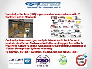 77..Non-destructive Tests (NDT) implementation in Accordance withNon-destructive Tests (NDT) implementation in Accordance with
Contracts and its StandardsContracts and its Standards
88..Conformity Assessment, gap analysis, internal audit, Root CauseConformity Assessment, gap analysis, internal audit, Root Cause
analysis, Identify Non Conformed Activities, and Suggest Corrective &analysis, Identify Non Conformed Activities, and Suggest Corrective &
Preventive Actions to enable Companies for Accredited Certifications ofPreventive Actions to enable Companies for Accredited Certifications of
Various Management Systems AccordingVarious Management Systems According
To ISO9001, ISO14001, ISO50001, ISO/IEC17025 and OHSAS 18001To ISO9001, ISO14001, ISO50001, ISO/IEC17025 and OHSAS 18001
 