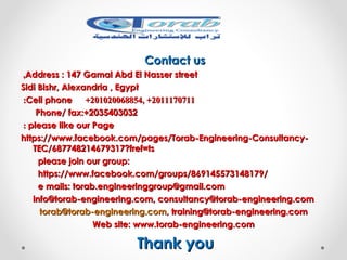 Contact usContact us
Address : 147 Gamal Abd El Nasser streetAddress : 147 Gamal Abd El Nasser street,,
Sidi Bishr, Alexandria , EgyptSidi Bishr, Alexandria , Egypt
20111707112011170711, +, +201020068854201020068854++Cell phoneCell phone::
Phone/ fax:+2035403032Phone/ fax:+2035403032
please like our Pageplease like our Page::
https://www.facebook.com/pages/Torab-Engineering-Consultancy-https://www.facebook.com/pages/Torab-Engineering-Consultancy-
TEC/687748214679317?fref=tsTEC/687748214679317?fref=ts
please join our group:please join our group:
https://www.facebook.com/groups/869145573148179/https://www.facebook.com/groups/869145573148179/
e mails: torab.engineeringgroup@gmail.come mails: torab.engineeringgroup@gmail.com
info@torab-engineering.com, consultancy@torab-engineering.cominfo@torab-engineering.com, consultancy@torab-engineering.com
torab@torab-engineering.comtorab@torab-engineering.com, training@torab-engineering.com, training@torab-engineering.com
Web site: www.torab-engineering.comWeb site: www.torab-engineering.com
Thank youThank you
 