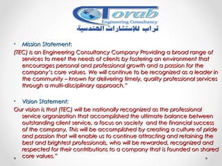 • Mission StatementMission Statement::
(TEC) is an Engineering Consultancy Company Providing a broad range of(TEC) is an Engineering Consultancy Company Providing a broad range of
services to meet the needs of clients by fostering an environment thatservices to meet the needs of clients by fostering an environment that
encourages personal and professional growth and a passion for theencourages personal and professional growth and a passion for the
company’s core values. We will continue to be recognized as a leader incompany’s core values. We will continue to be recognized as a leader in
the community – known for delivering timely, quality professional servicesthe community – known for delivering timely, quality professional services
through a multi-disciplinary approach.”through a multi-disciplinary approach.”
• Vision Statement:Vision Statement:
Our vision is that (TEC) will be nationally recognized as the professionalOur vision is that (TEC) will be nationally recognized as the professional
service organization that accomplished the ultimate balance betweenservice organization that accomplished the ultimate balance between
outstanding client service, a focus on society and the financial successoutstanding client service, a focus on society and the financial success
of the company, This will be accomplished by creating a culture of prideof the company, This will be accomplished by creating a culture of pride
and passion that will enable us to continue attracting and retaining theand passion that will enable us to continue attracting and retaining the
best and brightest professionals, who will be rewarded, recognized andbest and brightest professionals, who will be rewarded, recognized and
respected for their contributions to a company that is founded on sharedrespected for their contributions to a company that is founded on shared
core values.”core values.”
 