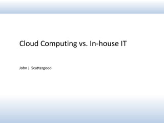 Cloud Computing vs. In-house IT
John J. Scattergood
 