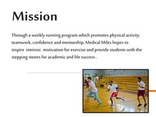 Mission
Through a weekly running program which promotes physical activity,
teamwork, confidence and mentorship, Medical Miles hopes to
inspire intrinsic motivation for exercise and provide students with the
stepping stones for academicand life success .
 