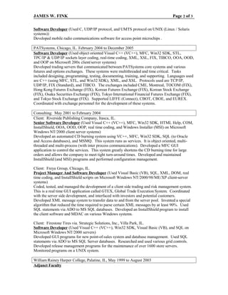 JAMES W. FINK Page 2 of 3
Software Developer (Used C, UDP/IP protocol, and UMTS protocol on UNIX (Linux / Solaris
systems))
Developed mobile radio communications software for access point microchips .
PATSystems, Chicago, IL. February 2004 to December 2005
Software Developer (Used object oriented Visual C++ (VC++), MFC, Win32 SDK, STL,
TPC/IP & UDP/IP sockets layer coding, real-time coding, XML, XSL, FIX, TIBCO, OOA, OOD,
and OOP on Microsoft 200x client/server systems)
Developed trading servers that communicated between PATSystems core systems and various
futures and options exchanges. These systems were multithreaded and time critical. Tasks
included designing, programming, testing, documenting, training, and supporting. Languages used
are C++ (using MFC, STL, and Win32 SDK), XML, and XSL. Protocols used are TCP/IP,
UDP/IP, FIX (Standard), and TIBCO. The exchanges included CME, Montreal, TOCOM (FIX),
Hong Kong Futures Exchange (FIX), Korean Futures Exchange (FIX), Korean Stock Exchange
(FIX), Osaka Securities Exchange (FIX), Tokyo International Financial Futures Exchange (FIX),
and Tokyo Stock Exchange (FIX). Supported LIFFE (Connect), CBOT, CBOE, and EUREX.
Coordinated with exchange personnel for the development of these systems.
Consulting: May 2001 to February 2004
Client: Riverside Publishing Company, Itasca, IL.
Senior Software Developer (Used Visual C++ (VC++), MFC, Win32 SDK, HTML Help, COM,
InstallShield, OOA, OOD, OOP, real time coding, and Windows Installer (MSI) on Microsoft
Windows NT/2000 client server systems)
Developed an automated CD burning system using VC++, MFC, Win32 SDK, SQL (to Oracle
and Access databases), and MSMQ. This system runs as services. It is object oriented, multi-
threaded and multi-process (with inter process communications). Developed a MFC GUI
application to control the services. This system greatly shortens the CD burning time for large
orders and allows the company to meet tight turn-around times. Developed and maintained
InstallShield (and MSI) programs and performed configuration management.
Client: Freya Group, Chicago, IL.
Project Manager And Software Developer (Used Visual Basic (VB), SQL, XML, DOM, real
time coding, and InstallShield scripts on Microsoft Windows NT/2000/98/ME/XP client-server
systems)
Coded, tested, and managed the development of a client side trading and risk management system.
This is a real time GUI application called GTEX, Global Trade Execution System. Coordinated
with the server side development, and interfaced with investors and potential customers.
Developed XML message system to transfer data to and from the server pool. Invented a special
algorithm that reduced the time required to parse certain XML messages by at least 90%. Used
SQL statements via ADO to MS SQL databases. Developed an InstallShield program to install
the client software and MDAC on various Windows systems.
Client: Firestone Tires via. Strategic Solutions, Inc., Villa Park, IL.
Software Developer (Used Visual C++ (VC++), Win32 SDK, Visual Basic (VB), and SQL on
Microsoft Windows NT/2000 servers)
Developed GUI programs for new point-of-sales system and database management. Used SQL
statements via ADO to MS SQL Server databases. Researched and used various grid controls.
Developed release management programs for the maintenance of over 1600 store servers.
Monitored programs on a UNIX system.
William Rainey Harper College, Palatine, IL, May 1999 to August 2003
Adjunct Faculty
 