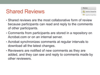 Shared Reviews
• Shared reviews are the most collaborative form of review
  because participants can read and reply to the comments
  of other participants.
• Comments from participants are stored in a repository on
  Acrobat.com or on an internal server.
• Acrobat synchronizes comments at regular intervals to
  download all the latest changes.
• Reviewers are notified of new comments as they are
  added, and they can see and reply to comments made by
  other reviewers.
 