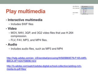 Play multimedia
• Interactive multimedia
   • Includes SWF files
• Video
  • MOV, M4V, 3GP, and 3G2 video files that use H.264
    compression.
  • FLV, F4V, MP3, and MP4 files.
• Audio
  • Includes audio files, such as MP3 and MP4


http://help.adobe.com/en_US/acrobat/pro/using/WS65B80E79-F165-44f0-
BBCA-0F142A758696.html

http://tv.adobe.com/watch/adobe-digital-school-collection/adding-rich-
media-to-pdf-files/
 