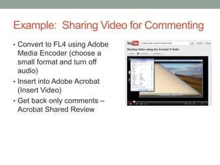 Example: Sharing Video for Commenting
• Convert to FL4 using Adobe
  Media Encoder (choose a
  small format and turn off
  audio)
• Insert into Adobe Acrobat
  (Insert Video)
• Get back only comments –
  Acrobat Shared Review
 