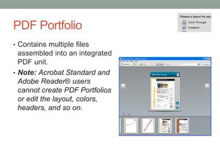 PDF Portfolio
• Contains multiple files
  assembled into an integrated
  PDF unit.
• Note: Acrobat Standard and
  Adobe Reader® users
  cannot create PDF Portfolios
  or edit the layout, colors,
  headers, and so on.
 