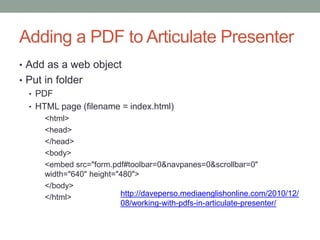 Adding a PDF to Articulate Presenter
• Add as a web object
• Put in folder
  • PDF
  • HTML page (filename = index.html)
      <html>
      <head>
      </head>
      <body>
      <embed src="form.pdf#toolbar=0&navpanes=0&scrollbar=0"
      width="640" height="480">
      </body>
      </html>             http://daveperso.mediaenglishonline.com/2010/12/
                          08/working-with-pdfs-in-articulate-presenter/
 