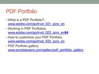 PDF Portfolio
• What is a PDF Portfolio?:
  www.adobe.com/go/lrvid_021_acrx_en
• Working in PDF Portfolios:
  www.adobe.com/go/lrvid_023_acrx_en84
• How to customize your PDF Portfolio:
  www.adobe.com/go/lrvid_022_acrx_en
• PDF Portfolio gallery:
  www.acrobatusers.com/gallery/pdf_portfolio_gallery
 