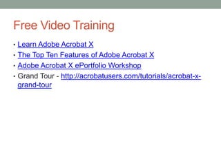 Free Video Training
• Learn Adobe Acrobat X
• The Top Ten Features of Adobe Acrobat X
• Adobe Acrobat X ePortfolio Workshop
• Grand Tour - http://acrobatusers.com/tutorials/acrobat-x-
 grand-tour
 