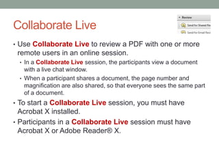 Collaborate Live
• Use Collaborate Live to review a PDF with one or more
 remote users in an online session.
 • In a Collaborate Live session, the participants view a document
   with a live chat window.
 • When a participant shares a document, the page number and
   magnification are also shared, so that everyone sees the same part
   of a document.
• To start a Collaborate Live session, you must have
  Acrobat X installed.
• Participants in a Collaborate Live session must have
  Acrobat X or Adobe Reader® X.
 