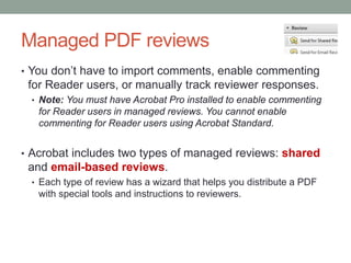 Managed PDF reviews
• You don’t have to import comments, enable commenting
 for Reader users, or manually track reviewer responses.
 • Note: You must have Acrobat Pro installed to enable commenting
   for Reader users in managed reviews. You cannot enable
   commenting for Reader users using Acrobat Standard.


• Acrobat includes two types of managed reviews: shared
 and email-based reviews.
 • Each type of review has a wizard that helps you distribute a PDF
   with special tools and instructions to reviewers.
 