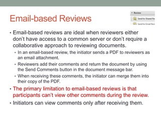 Email-based Reviews
• Email-based reviews are ideal when reviewers either
 don’t have access to a common server or don’t require a
 collaborative approach to reviewing documents.
  • In an email-based review, the initiator sends a PDF to reviewers as
    an email attachment.
  • Reviewers add their comments and return the document by using
    the Send Comments button in the document message bar.
  • When receiving these comments, the initiator can merge them into
    their copy of the PDF.
• The primary limitation to email-based reviews is that
  participants can’t view other comments during the review.
• Initiators can view comments only after receiving them.
 