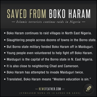 • Boko Haram continues to raid villages in North East Nigeria.
• Slaughtering people across dozens of towns in the Borno state.
• But Borno state military fended Boko Haram off in Maiduguri.
• Young people even volunteered to help ﬁght off Boko Haram.
• Maiduguri is the capital of the Borno state in N. East Nigeria.
• It is also close to neighboring Chad and Cameroon.
• Boko Haram has attempted to invade Maiduguri twice.
NEWSFEATHER.COM
[ U N B I A S E D N E W S I N 1 0 L I N E S O R L E S S ]
Islamic terrorists continue raids in Nigeria
SAVED FROM BOKO HARAM
• Translated, Boko Haram means “Western education is sin.”
 