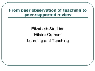 From peer observation of teaching to
      peer-supported review


          Elizabeth Staddon
           Hilaire Graham
        Learning and Teaching
 