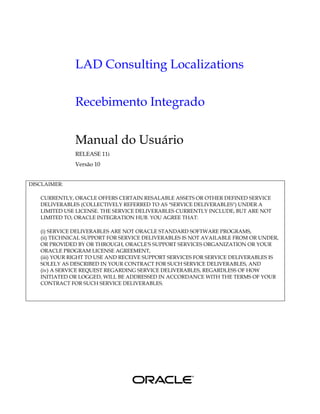 LAD Consulting Localizations

              Recebimento Integrado


              Manual do Usuário
              RELEASE 11i
              Versão 10


DISCLAIMER:

   CURRENTLY, ORACLE OFFERS CERTAIN RESALABLE ASSETS OR OTHER DEFINED SERVICE
   DELIVERABLES (COLLECTIVELY REFERRED TO AS "SERVICE DELIVERABLES") UNDER A
   LIMITED USE LICENSE. THE SERVICE DELIVERABLES CURRENTLY INCLUDE, BUT ARE NOT
   LIMITED TO, ORACLE INTEGRATION HUB. YOU AGREE THAT:

   (i) SERVICE DELIVERABLES ARE NOT ORACLE STANDARD SOFTWARE PROGRAMS,
   (ii) TECHNICAL SUPPORT FOR SERVICE DELIVERABLES IS NOT AVAILABLE FROM OR UNDER,
   OR PROVIDED BY OR THROUGH, ORACLE'S SUPPORT SERVICES ORGANIZATION OR YOUR
   ORACLE PROGRAM LICENSE AGREEMENT,
   (iii) YOUR RIGHT TO USE AND RECEIVE SUPPORT SERVICES FOR SERVICE DELIVERABLES IS
   SOLELY AS DESCRIBED IN YOUR CONTRACT FOR SUCH SERVICE DELIVERABLES, AND
   (iv) A SERVICE REQUEST REGARDING SERVICE DELIVERABLES, REGARDLESS OF HOW
   INITIATED OR LOGGED, WILL BE ADDRESSED IN ACCORDANCE WITH THE TERMS OF YOUR
   CONTRACT FOR SUCH SERVICE DELIVERABLES.
 