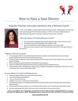 How to Have a Sane Divorce
Stop the Pain for everyone involved. Use a Divorce Coach.
I am Dr. Laura DeMarzo,psychologistandcertifieddivorcecoach. Withdecadesof counseling
experience dealingwithfamiliesandmarriagesinconflict,Iwill work collaborativelyand
respectfullywiththe partiesresultinginresolutionof yourissues.Ican help.
“How do I know if I need a Divorce Coach?”
 You have trouble sleepingbecause youcan'tgetthe rage or hurt out of your mind.
 You wantto minimize the damage onthe children’slives.
 You are havingdifficultyaddressingyourspouse inconstructive ways.
 Whenyousee your spouse'scalleridonyourphone youfeel asif you gotpunchedin
the stomach.
“What is a Divorce Coach? “
 A PsychologistorMental HealthProfessionalcertifiedinmediation andcollaborative divorce workingin
partnership withthe parties toachieve desiredoutcomes.
 A Divorce Coach enablesthe clientto deal andcope withthe strongemotions thatmay getinthe wayof good
decision-making.
 Works collaborativelywithall parties includingattorneys/mediators.
 Goalsare established,facilitatedand achievedinaprofessional andrespectfulmanner.
 As yourdivorce coach,I will guide you,stepbystep, throughthe rockywatersof separationanddivorce - which
can save you time,moneyandemotionalpain.
As your Divorce Coach I will help you to:
 Minimize negativeeffects uponyourfamilyandchildren.
 Learn skillstoovercome obstacles.
 Focus on desired outcomes.
 Establish “yourvoice”inthe processof resolution.
 Accomplish yourgoalsof livingpeacefully andmovingforwardwithapositive attitude ratherthandwellor
rehashthe past.
 Understand that strongemotionsare a normal part of the process,andI will teach youhow to bettercope.
 Avoidescalatinglegalfees,whichoccurwhen youremotionsgetinthe wayof resolution.
Call Dr. Laura DeMarzo, Ed.D. Psychologist, Certified Divorce Coach (908) 431-9200 or Cell (908) 642-0258 491 Amwell
Road Suite 103, Hillsborough NJ 08844 205 Ridgedale Avenue Florham Park NJ 07932 4475 Route 27 Princeton NJ 08528
www.sanedivorce.net
 
