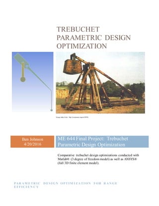 TREBUCHET
PARAMETRIC DESIGN
OPTIMIZATION
Image taken from: http://joemonster.org/art/28956
Ben Johnson
4/20/2016
ME 644 Final Project: Trebuchet
Parametric Design Optimization
Comparative trebuchet design optimizations conducted with
Matlab® (3 degree of freedom model) as well as ANSYS®
(full 3D finite element model).
PA R A M ETR I C D ES I G N O PTI M I ZA TI O N FO R R A N G E
EFFI C I EN C Y
 