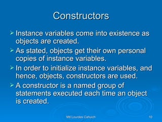 Constructors Instance variables come into existence as objects are created.  As stated, objects get their own personal copies of instance variables.  In order to initialize instance variables, and hence, objects, constructors are used.  A constructor is a named group of statements executed each time an object is created. 