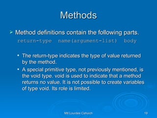 Methods Method definitions contain the following parts. return-type  name(argument-list)  body The return-type indicates the type of value returned by the method.  A special primitive type, not previously mentioned, is the void type. void is used to indicate that a method returns no value. It is not possible to create variables of type void. Its role is limited. 
