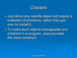 Classes Just about any real-life object will require a collection of primitives, rather than just one, to model it.  To make such objects manageable and coherent in a program, Java provides the  class  construct. 