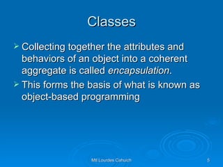 Classes Collecting together the attributes and behaviors of an object into a coherent aggregate is called  encapsulation .  This forms the basis of what is known as object-based programming 