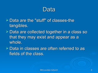 Data Data are the "stuff" of classes-the tangibles. Data are collected together in a class so that they may exist and appear as a whole.  Data in classes are often referred to as fields of the class. 