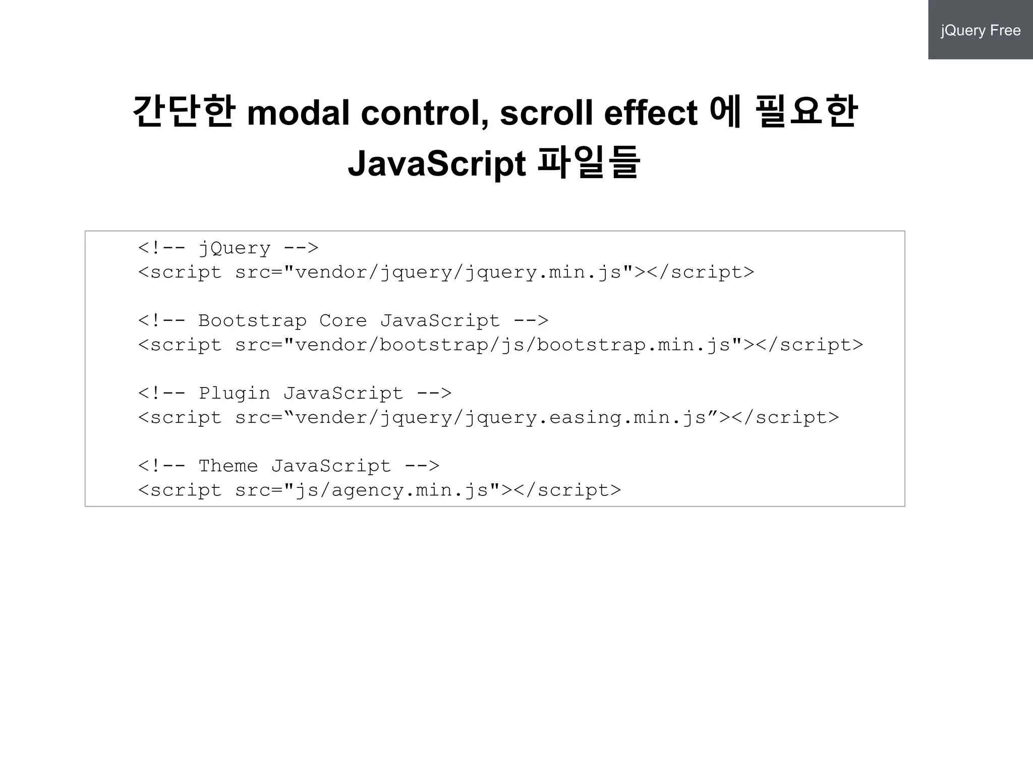 <!-- jQuery -->
<script src="vendor/jquery/jquery.min.js"></script>
<!-- Bootstrap Core JavaScript -->
<script src="vendor/bootstrap/js/bootstrap.min.js"></script>
<!-- Plugin JavaScript -->
<script src=“vender/jquery/jquery.easing.min.js”></script>
<!-- Theme JavaScript -->
<script src="js/agency.min.js"></script>
간단한 modal control, scroll effect 에 필요한
JavaScript 파일들
jQuery Free
 