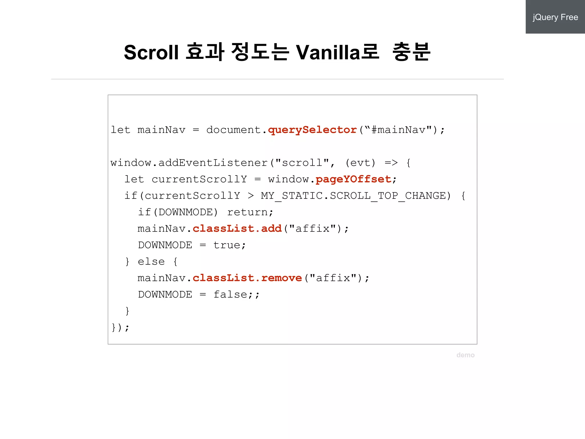 Scroll 효과 정도는 Vanilla로 충분
let mainNav = document.querySelector(“#mainNav");
window.addEventListener("scroll", (evt) => {
let currentScrollY = window.pageYOffset;
if(currentScrollY > MY_STATIC.SCROLL_TOP_CHANGE) {
if(DOWNMODE) return;
mainNav.classList.add("affix");
DOWNMODE = true;
} else {
mainNav.classList.remove("affix");
DOWNMODE = false;;
}
});
jQuery Free
let mainNav = document.querySelector(“#mainNav");
window.addEventListener("scroll", (evt) => {
let currentScrollY = window.pageYOffset;
if(currentScrollY > MY_STATIC.SCROLL_TOP_CHANGE) {
if(DOWNMODE) return;
mainNav.classList.add("affix");
DOWNMODE = true;
} else {
mainNav.classList.remove("affix");
DOWNMODE = false;;
}
});
demo
 
