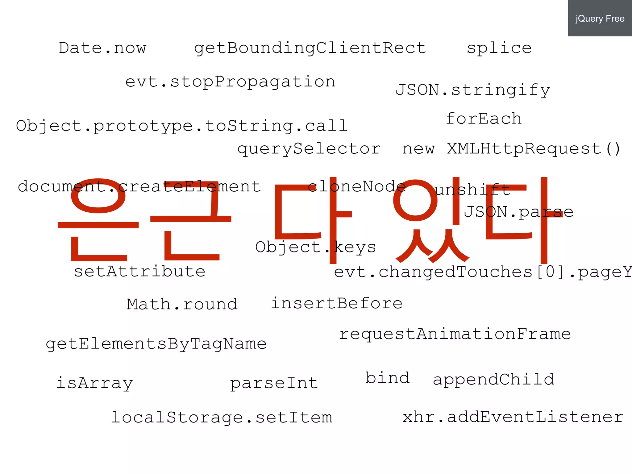 은근 다 있다
new XMLHttpRequest()
xhr.addEventListener
document.createElement
setAttribute
getElementsByTagName
requestAnimationFrame
getBoundingClientRect
Object.prototype.toString.call
JSON.parse
bind
JSON.stringify
unshift
splice
Object.keys
forEach
isArray
Date.now
evt.stopPropagation
Math.round
parseInt
cloneNode
insertBefore
appendChild
localStorage.setItem
evt.changedTouches[0].pageY
querySelector
jQuery Free
 