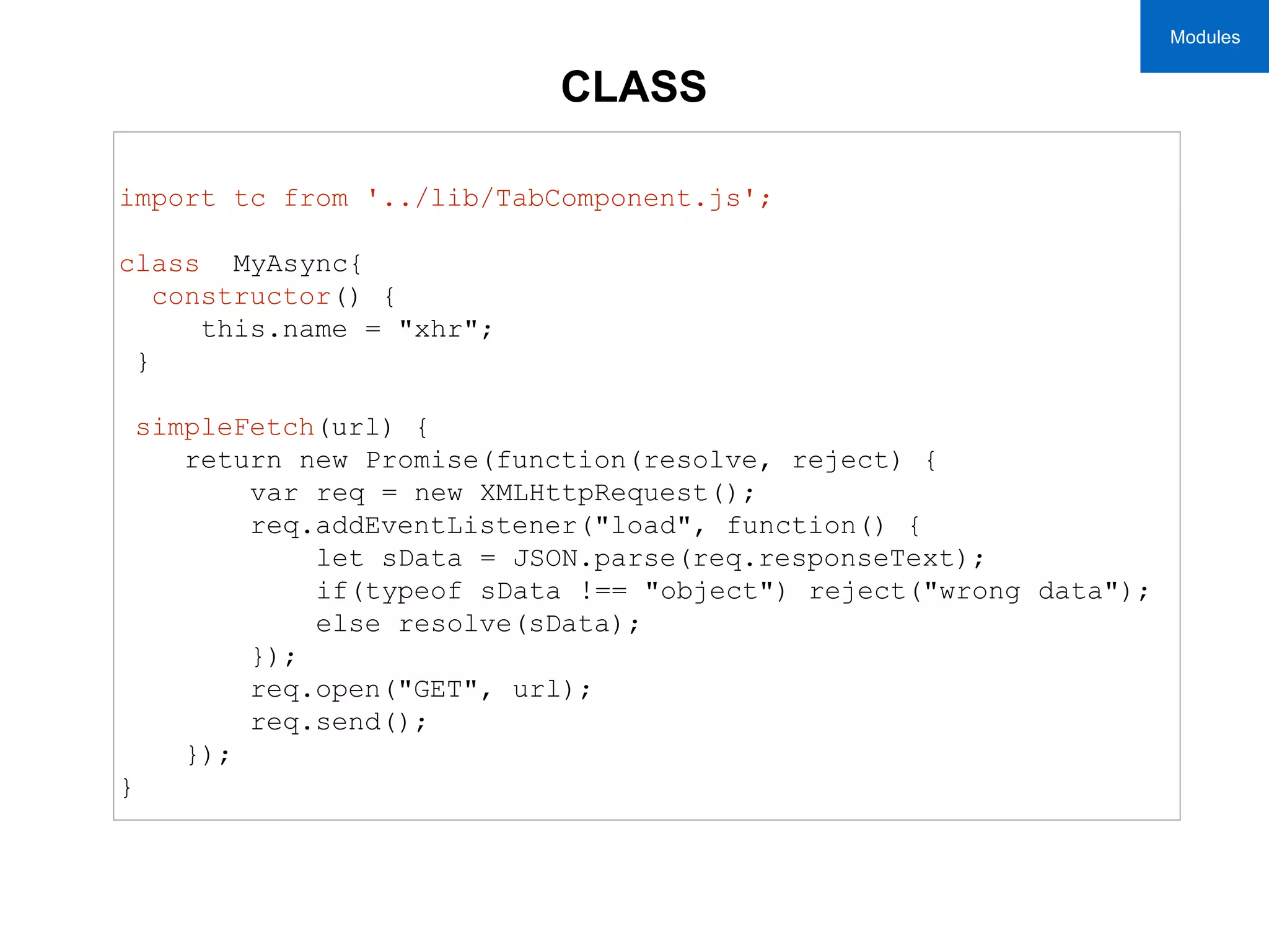 CLASS
import tc from '../lib/TabComponent.js';
class MyAsync{
constructor() {
this.name = "xhr";
}
simpleFetch(url) {
return new Promise(function(resolve, reject) {
var req = new XMLHttpRequest();
req.addEventListener("load", function() {
let sData = JSON.parse(req.responseText);
if(typeof sData !== "object") reject("wrong data");
else resolve(sData);
});
req.open("GET", url);
req.send();
});
}
Modules
 