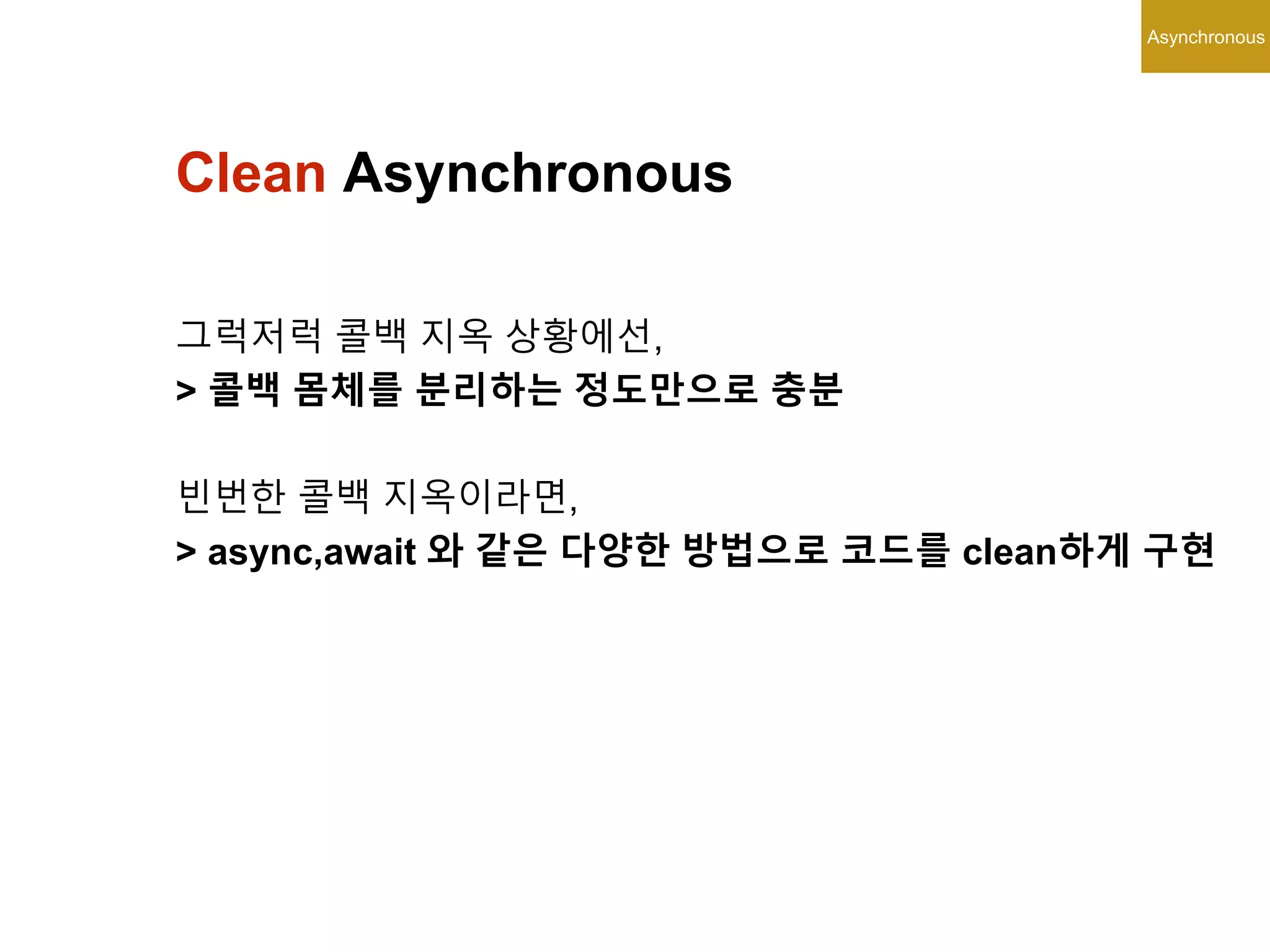Asynchronous
Clean Asynchronous
그럭저럭 콜백 지옥 상황에선,
> 콜백 몸체를 분리하는 정도만으로 충분
빈번한 콜백 지옥이라면,
> async,await 와 같은 다양한 방법으로 코드를 clean하게 구현
 