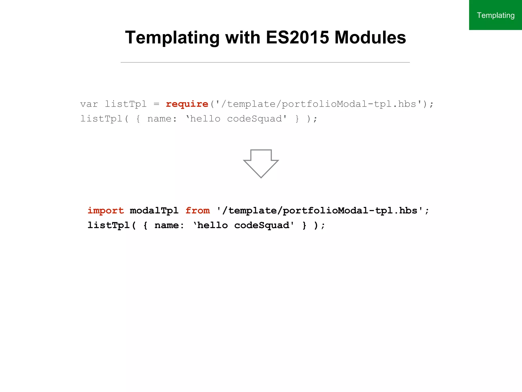 Templating with ES2015 Modules
var listTpl = require('/template/portfolioModal-tpl.hbs');
listTpl( { name: ‘hello codeSquad' } );
import modalTpl from '/template/portfolioModal-tpl.hbs';
listTpl( { name: ‘hello codeSquad' } );
Templating
 