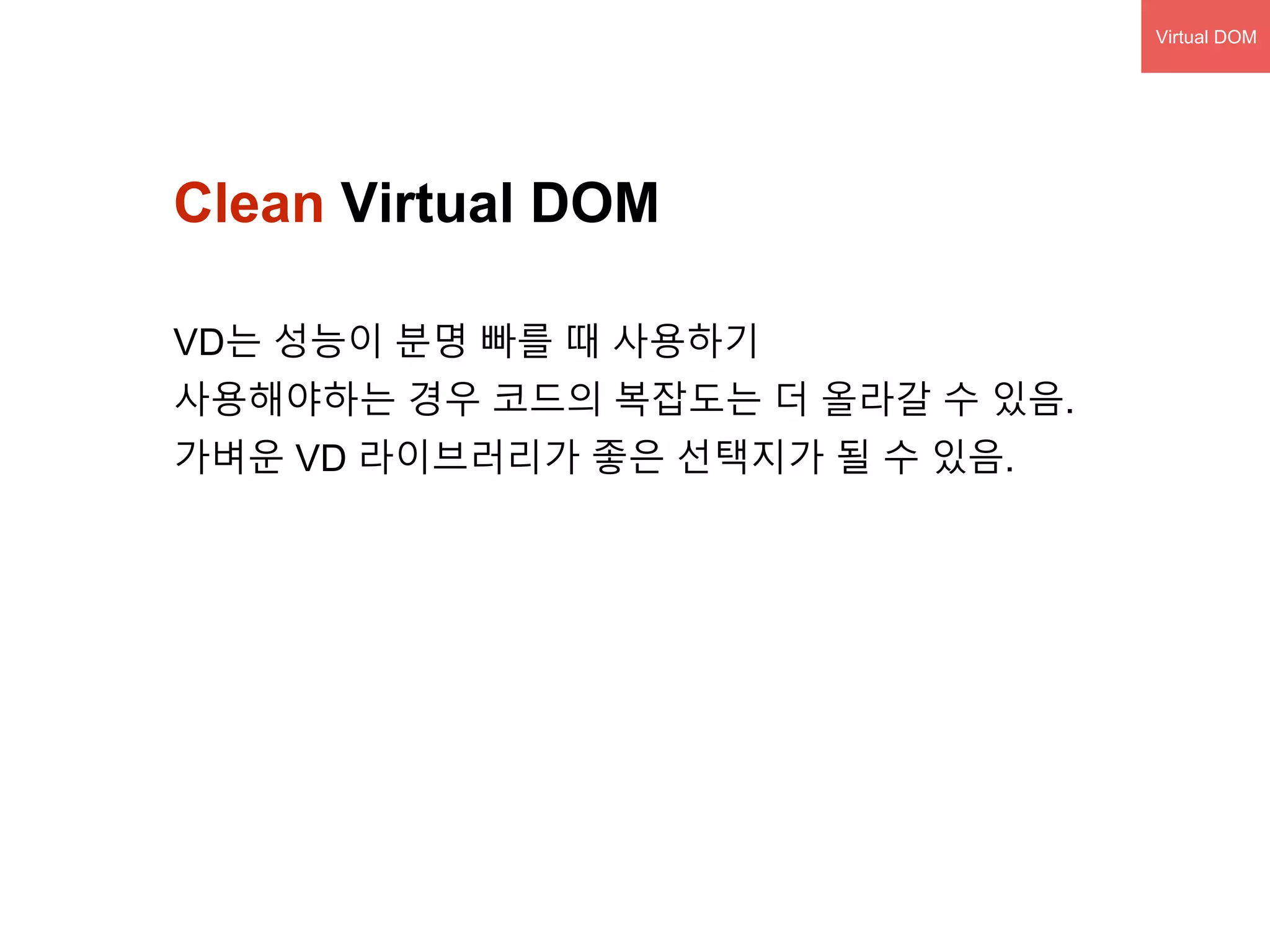 Clean Virtual DOM
VD는 성능이 분명 빠를 때 사용하기
사용해야하는 경우 코드의 복잡도는 더 올라갈 수 있음.
가벼운 VD 라이브러리가 좋은 선택지가 될 수 있음.
Virtual DOM
 
