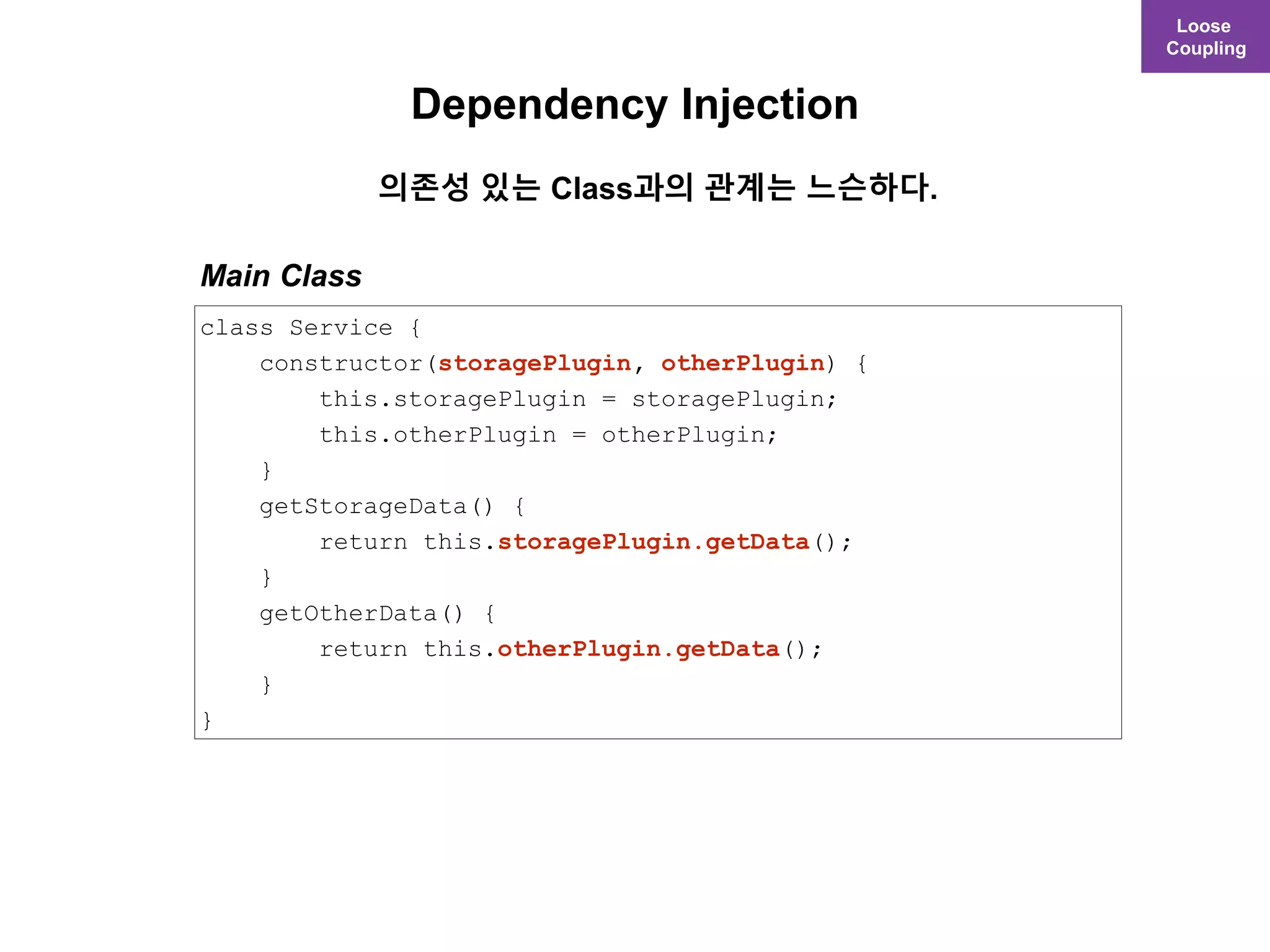 Loose
Coupling
class Service {
constructor(storagePlugin, otherPlugin) {
this.storagePlugin = storagePlugin;
this.otherPlugin = otherPlugin;
}
getStorageData() {
return this.storagePlugin.getData();
}
getOtherData() {
return this.otherPlugin.getData();
}
}
Main Class
Dependency Injection
의존성 있는 Class과의 관계는 느슨하다.
 
