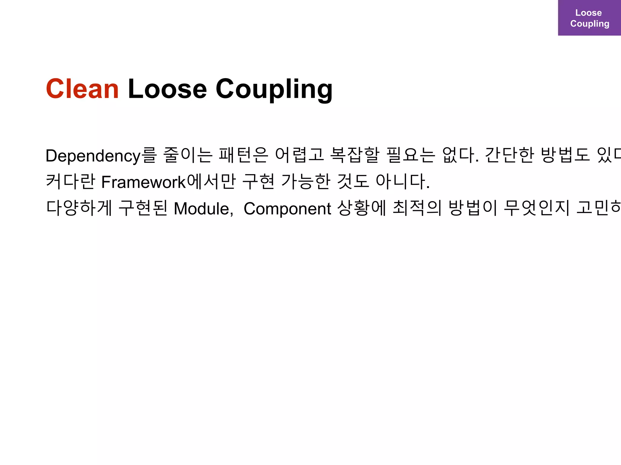 Clean Loose Coupling
Dependency를 줄이는 패턴은 어렵고 복잡할 필요는 없다. 간단한 방법도 있다
커다란 Framework에서만 구현 가능한 것도 아니다.
다양하게 구현된 Module, Component 상황에 최적의 방법이 무엇인지 고민하
Loose
Coupling
 