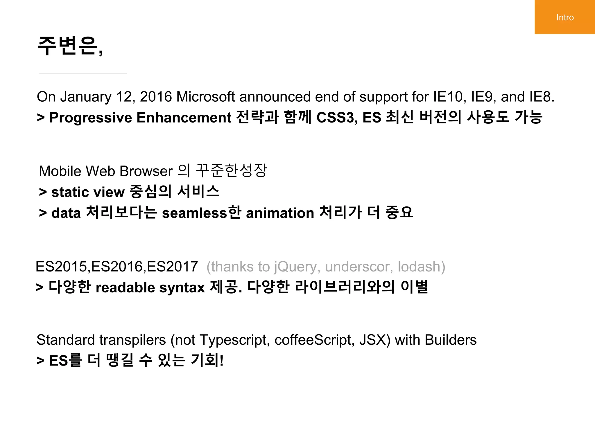 On January 12, 2016 Microsoft announced end of support for IE10, IE9, and IE8.
> Progressive Enhancement 전략과 함께 CSS3, ES 최신 버전의 사용도 가능
주변은,
Intro
Mobile Web Browser 의 꾸준한성장
> static view 중심의 서비스
> data 처리보다는 seamless한 animation 처리가 더 중요
ES2015,ES2016,ES2017 (thanks to jQuery, underscor, lodash)
> 다양한 readable syntax 제공. 다양한 라이브러리와의 이별
Standard transpilers (not Typescript, coffeeScript, JSX) with Builders
> ES를 더 땡길 수 있는 기회!
 