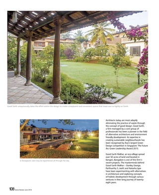 108 Home Review June 2016108 Home Review June 2016
Architects today are most adeptly
eliminating the practice of waste through
the concept of good design. Good Earth,
a firm managed by a core group of
professionals has been a pioneer in the field
of alternative architecture and environment
friendly development. Its expertise in
creating sustainable neighbourhoods has
been recognised by Asia’s largest Green
Design competition in Singapore: The Future
Arc Green Leadership Award 2015.
Good Earth Malhar, an eco-village spread
over 50 acres of land and located in
Kengeri, Bangalore is one of this firm’s
recent projects. The masterminds behind
Good Earth Malhar – Stanley George,
Parthsarthy S, Jeeth and Natasha Iype
have been experimenting with alternatives
in architecture and exploring concepts
of holistic development through various
ventures in their long journey of twenty-
eight years.
Good Earth unequivocally takes the effort within the design to create complacent and convenient spaces that tread ever so lightly on Earth.
A therapeutic calm may be experienced all through the day.
 