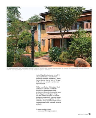 Home Review June 2016 111Home Review June 2016 111
The space responds to basic requirements through a multi-use solution. Large windows, wide verandahs, air channels for circulation and thermally conducive
materials respond perfectly to reduce the necessity of artificial light and ventilation.
As Jeeth Iype, Director defines himself, “I
am passionate about innovation and
translating ideas into architecture,” and as
Stanley George, Director, puts it, “My goal
in life is to work towards a sensitive and
equitable world.”
Malhar is a reflection of beliefs and ideals
of the brains behind it. Good Earth’s
architectural departures are totally
environment driven. It reinstates that green
technology comes after green design -
one does not look for green solutions to
problems cropped up by insensitive design.
Good Earth unequivocally takes the effort
within the design to create complacent and
convenient spaces that tread ever so lightly
on Earth.
www.goodearth.org.in
www.ecoandfriendlyhomes.com
 